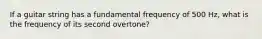 If a guitar string has a fundamental frequency of 500 Hz, what is the frequency of its second overtone?