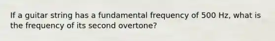 If a guitar string has a fundamental frequency of 500 Hz, what is the frequency of its second overtone?