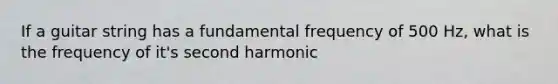 If a guitar string has a fundamental frequency of 500 Hz, what is the frequency of it's second harmonic