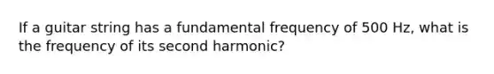 If a guitar string has a fundamental frequency of 500 Hz, what is the frequency of its second harmonic?