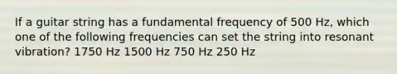 If a guitar string has a fundamental frequency of 500 Hz, which one of the following frequencies can set the string into resonant vibration? 1750 Hz 1500 Hz 750 Hz 250 Hz