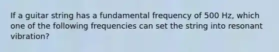 If a guitar string has a fundamental frequency of 500 Hz, which one of the following frequencies can set the string into resonant vibration?