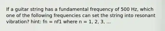 If a guitar string has a fundamental frequency of 500 Hz, which one of the following frequencies can set the string into resonant vibration? hint: fn = nf1 where n = 1, 2, 3, ...