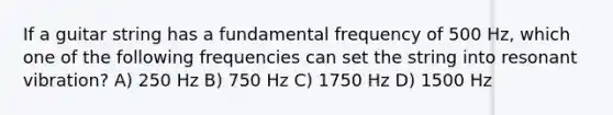 If a guitar string has a fundamental frequency of 500 Hz, which one of the following frequencies can set the string into resonant vibration? A) 250 Hz B) 750 Hz C) 1750 Hz D) 1500 Hz