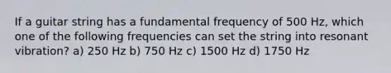 If a guitar string has a fundamental frequency of 500 Hz, which one of the following frequencies can set the string into resonant vibration? a) 250 Hz b) 750 Hz c) 1500 Hz d) 1750 Hz