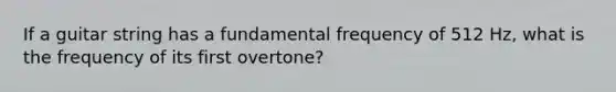 If a guitar string has a fundamental frequency of 512 Hz, what is the frequency of its first overtone?