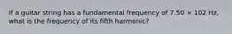 If a guitar string has a fundamental frequency of 7.50 × 102 Hz, what is the frequency of its fifth harmonic?