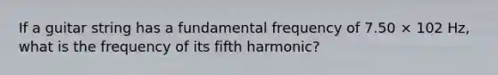 If a guitar string has a fundamental frequency of 7.50 × 102 Hz, what is the frequency of its fifth harmonic?