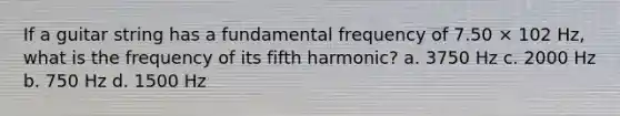 If a guitar string has a fundamental frequency of 7.50 × 102 Hz, what is the frequency of its fifth harmonic? a. 3750 Hz c. 2000 Hz b. 750 Hz d. 1500 Hz