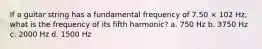 If a guitar string has a fundamental frequency of 7.50 × 102 Hz, what is the frequency of its fifth harmonic? a. 750 Hz b. 3750 Hz c. 2000 Hz d. 1500 Hz