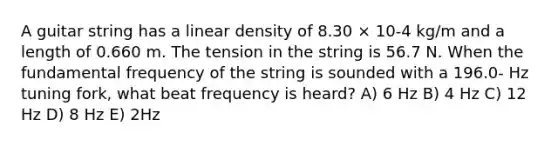 A guitar string has a linear density of 8.30 × 10-4 kg/m and a length of 0.660 m. The tension in the string is 56.7 N. When the fundamental frequency of the string is sounded with a 196.0- Hz tuning fork, what beat frequency is heard? A) 6 Hz B) 4 Hz C) 12 Hz D) 8 Hz E) 2Hz