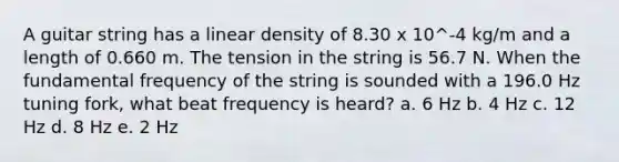 A guitar string has a linear density of 8.30 x 10^-4 kg/m and a length of 0.660 m. The tension in the string is 56.7 N. When the fundamental frequency of the string is sounded with a 196.0 Hz tuning fork, what beat frequency is heard? a. 6 Hz b. 4 Hz c. 12 Hz d. 8 Hz e. 2 Hz