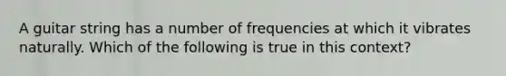 A guitar string has a number of frequencies at which it vibrates naturally. Which of the following is true in this context?