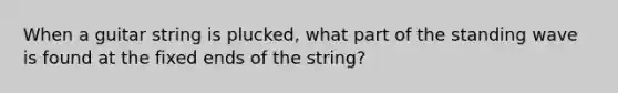 When a guitar string is plucked, what part of the standing wave is found at the fixed ends of the string?