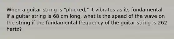 When a guitar string is "plucked," it vibrates as its fundamental. If a guitar string is 68 cm long, what is the speed of the wave on the string if the fundamental frequency of the guitar string is 262 hertz?