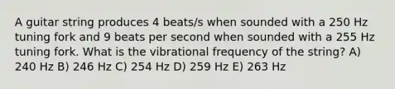 A guitar string produces 4 beats/s when sounded with a 250 Hz tuning fork and 9 beats per second when sounded with a 255 Hz tuning fork. What is the vibrational frequency of the string? A) 240 Hz B) 246 Hz C) 254 Hz D) 259 Hz E) 263 Hz