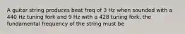 A guitar string produces beat freq of 3 Hz when sounded with a 440 Hz tuning fork and 9 Hz with a 428 tuning fork. the fundamental frequency of the string must be