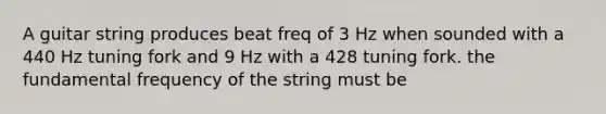 A guitar string produces beat freq of 3 Hz when sounded with a 440 Hz tuning fork and 9 Hz with a 428 tuning fork. the fundamental frequency of the string must be