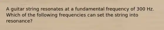 A guitar string resonates at a fundamental frequency of 300 Hz. Which of the following frequencies can set the string into resonance?
