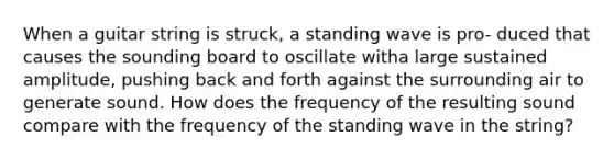 When a guitar string is struck, a standing wave is pro- duced that causes the sounding board to oscillate witha large sustained amplitude, pushing back and forth against the surrounding air to generate sound. How does the frequency of the resulting sound compare with the frequency of the standing wave in the string?