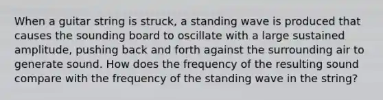 When a guitar string is struck, a standing wave is produced that causes the sounding board to oscillate with a large sustained amplitude, pushing back and forth against the surrounding air to generate sound. How does the frequency of the resulting sound compare with the frequency of the standing wave in the string?