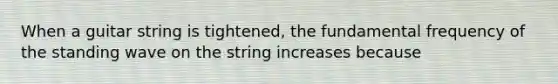 When a guitar string is tightened, the <a href='https://www.questionai.com/knowledge/k5zwDICw0w-fundamental-frequency' class='anchor-knowledge'>fundamental frequency</a> of the standing wave on the string increases because