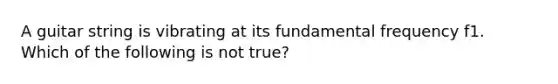 A guitar string is vibrating at its fundamental frequency f1. Which of the following is not true?