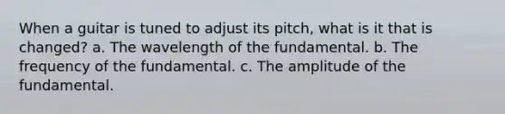 When a guitar is tuned to adjust its pitch, what is it that is changed? a. The wavelength of the fundamental. b. The frequency of the fundamental. c. The amplitude of the fundamental.