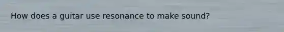 How does a guitar use resonance to make sound?