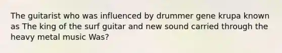 The guitarist who was influenced by drummer gene krupa known as The king of the surf guitar and new sound carried through the heavy metal music Was?