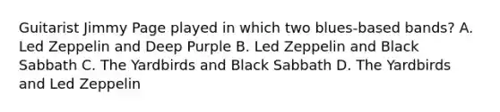 Guitarist Jimmy Page played in which two blues-based bands? A. Led Zeppelin and Deep Purple B. Led Zeppelin and Black Sabbath C. The Yardbirds and Black Sabbath D. The Yardbirds and Led Zeppelin