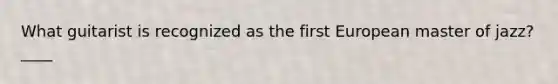 What guitarist is recognized as the first European master of jazz? ____