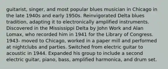 guitarist, singer, and most popular blues musician in Chicago in the late 1940s and early 1950s. Reinvigorated Delta blues tradition, adapting it to electronically amplified instruments. Discovered in the Mississippi Delta by John Work and Alan Lomax, who recorded him in 1941 for the Library of Congress. 1943- moved to Chicago, worked in a paper mill and performed at nightclubs and parties. Switched from electric guitar to acoustic in 1944. Expanded his group to include a second electric guitar, piano, bass, amplified harmonica, and drum set.