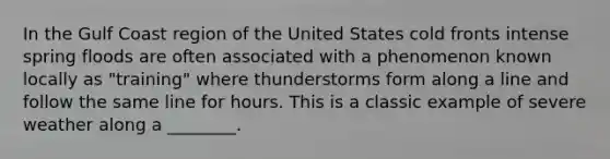 In the Gulf Coast region of the United States cold fronts intense spring floods are often associated with a phenomenon known locally as "training" where thunderstorms form along a line and follow the same line for hours. This is a classic example of severe weather along a ________.