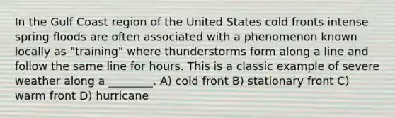 In the Gulf Coast region of the United States cold fronts intense spring floods are often associated with a phenomenon known locally as "training" where thunderstorms form along a line and follow the same line for hours. This is a classic example of severe weather along a ________. A) cold front B) stationary front C) warm front D) hurricane