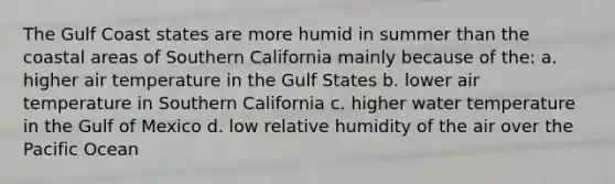 The Gulf Coast states are more humid in summer than the coastal areas of Southern California mainly because of the: a. higher air temperature in the Gulf States b. lower air temperature in Southern California c. higher water temperature in the Gulf of Mexico d. low relative humidity of the air over the Pacific Ocean