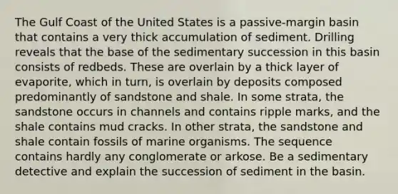 The Gulf Coast of the United States is a passive-margin basin that contains a very thick accumulation of sediment. Drilling reveals that the base of the sedimentary succession in this basin consists of redbeds. These are overlain by a thick layer of evaporite, which in turn, is overlain by deposits composed predominantly of sandstone and shale. In some strata, the sandstone occurs in channels and contains ripple marks, and the shale contains mud cracks. In other strata, the sandstone and shale contain fossils of marine organisms. The sequence contains hardly any conglomerate or arkose. Be a sedimentary detective and explain the succession of sediment in the basin.