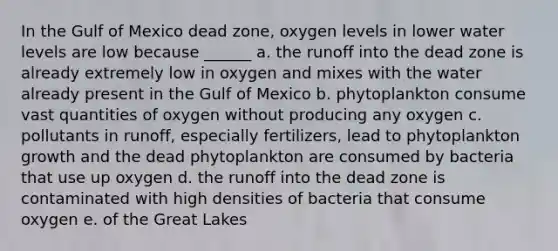 In the Gulf of Mexico dead zone, oxygen levels in lower water levels are low because ______ a. the runoff into the dead zone is already extremely low in oxygen and mixes with the water already present in the Gulf of Mexico b. phytoplankton consume vast quantities of oxygen without producing any oxygen c. pollutants in runoff, especially fertilizers, lead to phytoplankton growth and the dead phytoplankton are consumed by bacteria that use up oxygen d. the runoff into the dead zone is contaminated with high densities of bacteria that consume oxygen e. of the Great Lakes