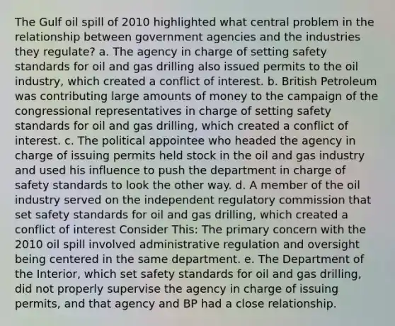 The Gulf oil spill of 2010 highlighted what central problem in the relationship between government agencies and the industries they regulate? a. The agency in charge of setting safety standards for oil and gas drilling also issued permits to the oil industry, which created a conflict of interest. b. British Petroleum was contributing large amounts of money to the campaign of the congressional representatives in charge of setting safety standards for oil and gas drilling, which created a conflict of interest. c. The political appointee who headed the agency in charge of issuing permits held stock in the oil and gas industry and used his influence to push the department in charge of safety standards to look the other way. d. A member of the oil industry served on the independent regulatory commission that set safety standards for oil and gas drilling, which created a conflict of interest Consider This: The primary concern with the 2010 oil spill involved administrative regulation and oversight being centered in the same department. e. The Department of the Interior, which set safety standards for oil and gas drilling, did not properly supervise the agency in charge of issuing permits, and that agency and BP had a close relationship.