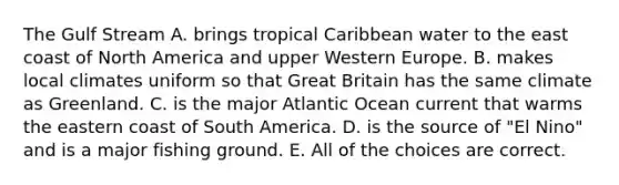 The Gulf Stream A. brings tropical Caribbean water to the east coast of North America and upper Western Europe. B. makes local climates uniform so that Great Britain has the same climate as Greenland. C. is the major Atlantic Ocean current that warms the eastern coast of South America. D. is the source of "El Nino" and is a major fishing ground. E. All of the choices are correct.