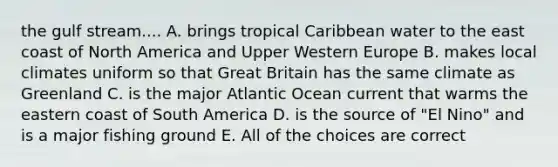 the gulf stream.... A. brings tropical Caribbean water to the east coast of North America and Upper Western Europe B. makes local climates uniform so that Great Britain has the same climate as Greenland C. is the major Atlantic Ocean current that warms the eastern coast of South America D. is the source of "El Nino" and is a major fishing ground E. All of the choices are correct