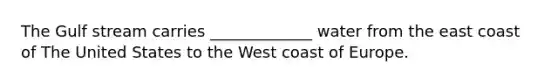 The Gulf stream carries _____________ water from the east coast of The United States to the West coast of Europe.