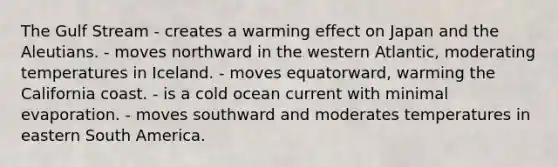 The Gulf Stream - creates a warming effect on Japan and the Aleutians. - moves northward in the western Atlantic, moderating temperatures in Iceland. - moves equatorward, warming the California coast. - is a cold ocean current with minimal evaporation. - moves southward and moderates temperatures in eastern South America.