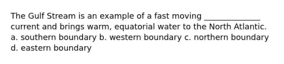 The Gulf Stream is an example of a fast moving ______________ current and brings warm, equatorial water to the North Atlantic. a. southern boundary b. western boundary c. northern boundary d. eastern boundary