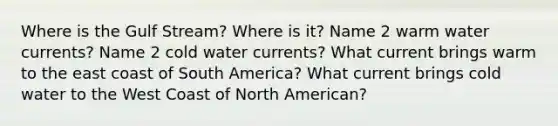 Where is the Gulf Stream? Where is it? Name 2 warm water currents? Name 2 cold water currents? What current brings warm to the east coast of South America? What current brings cold water to the West Coast of North American?