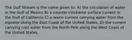 The Gulf Stream is the name given to: A) the circulation of water in the Gulf of Mexico B) a counter-clockwise surface current in the Gulf of California C) a warm current carrying water from the equator along the East Coast of the United States. D) the current carrying cold water from the North Pole along the West Coast of the United States.
