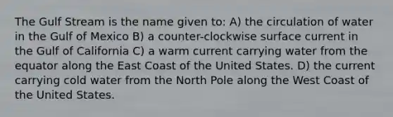 The Gulf Stream is the name given to: A) the circulation of water in the Gulf of Mexico B) a counter-clockwise surface current in the Gulf of California C) a warm current carrying water from the equator along the East Coast of the United States. D) the current carrying cold water from the North Pole along the West Coast of the United States.