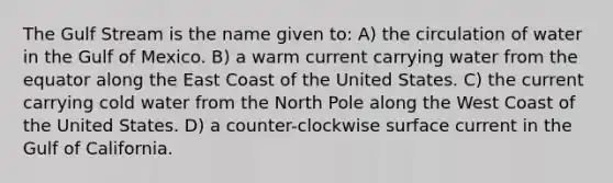 The Gulf Stream is the name given to: A) the circulation of water in the Gulf of Mexico. B) a warm current carrying water from the equator along the East Coast of the United States. C) the current carrying cold water from the North Pole along the West Coast of the United States. D) a counter-clockwise surface current in the Gulf of California.