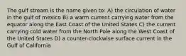 The gulf stream is the name given to: A) the circulation of water in the gulf of mexico B) a warm current carrying water from the equator along the East Coast of the United States C) the current carrying cold water from the North Pole along the West Coast of the United States D) a counter-clockwise surface current in the Gulf of California