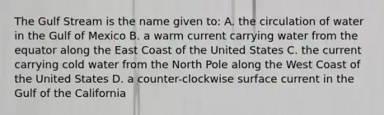 The Gulf Stream is the name given to: A. the circulation of water in the Gulf of Mexico B. a warm current carrying water from the equator along the East Coast of the United States C. the current carrying cold water from the North Pole along the West Coast of the United States D. a counter-clockwise surface current in the Gulf of the California